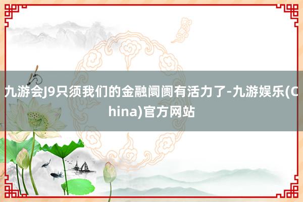 九游会J9只须我们的金融阛阓有活力了-九游娱乐(China)官方网站