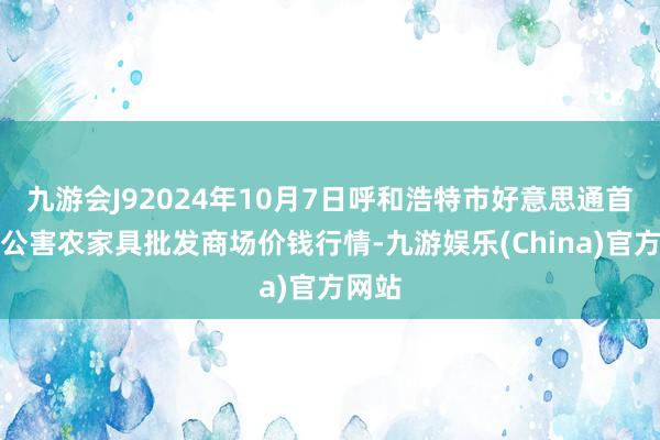 九游会J92024年10月7日呼和浩特市好意思通首府无公害农家具批发商场价钱行情-九游娱乐(China)官方网站