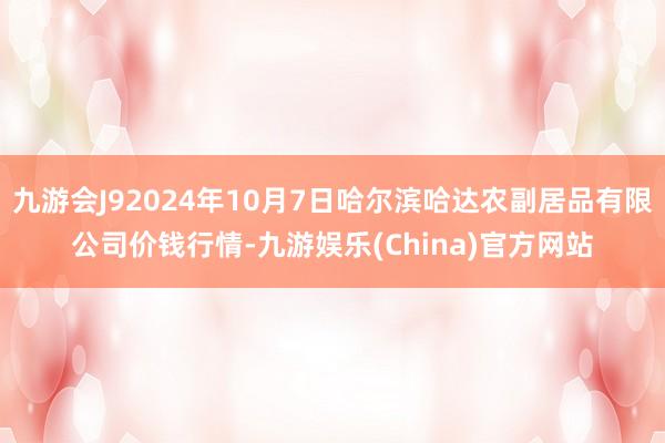 九游会J92024年10月7日哈尔滨哈达农副居品有限公司价钱行情-九游娱乐(China)官方网站