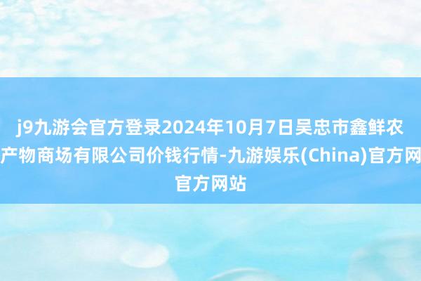 j9九游会官方登录2024年10月7日吴忠市鑫鲜农副产物商场有限公司价钱行情-九游娱乐(China)官方网站