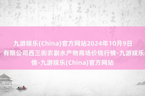 九游娱乐(China)官方网站2024年10月9日龙门实业（集团）有限公司西三街农副水产物商场价钱行情-九游娱乐(China)官方网站