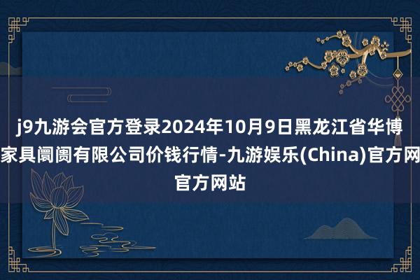 j9九游会官方登录2024年10月9日黑龙江省华博农家具阛阓有限公司价钱行情-九游娱乐(China)官方网站