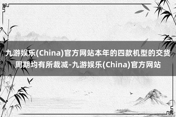 九游娱乐(China)官方网站本年的四款机型的交货周期均有所裁减-九游娱乐(China)官方网站