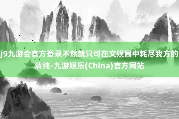 j9九游会官方登录不然就只可在文娱圈中耗尽我方的清纯-九游娱乐(China)官方网站