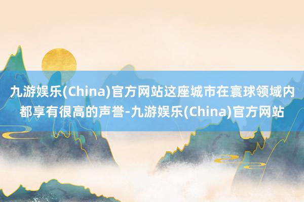 九游娱乐(China)官方网站这座城市在寰球领域内都享有很高的声誉-九游娱乐(China)官方网站