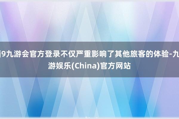 j9九游会官方登录不仅严重影响了其他旅客的体验-九游娱乐(China)官方网站