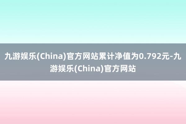 九游娱乐(China)官方网站累计净值为0.792元-九游娱乐(China)官方网站