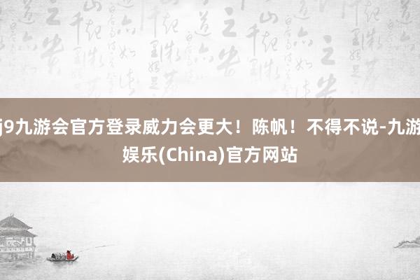 j9九游会官方登录威力会更大！陈帆！不得不说-九游娱乐(China)官方网站