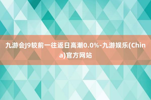 九游会J9较前一往返日高潮0.0%-九游娱乐(China)官方网站