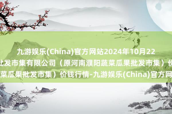 九游娱乐(China)官方网站2024年10月22日河南濮阳宏进农副居品批发市集有限公司（原河南濮阳蔬菜瓜果批发市集）价钱行情-九游娱乐(China)官方网站