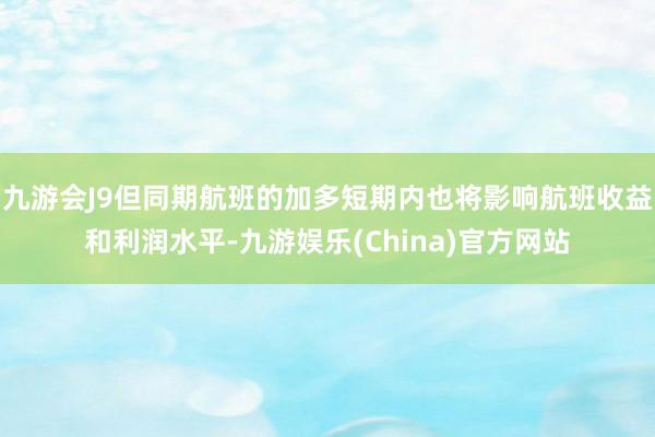 九游会J9但同期航班的加多短期内也将影响航班收益和利润水平-九游娱乐(China)官方网站