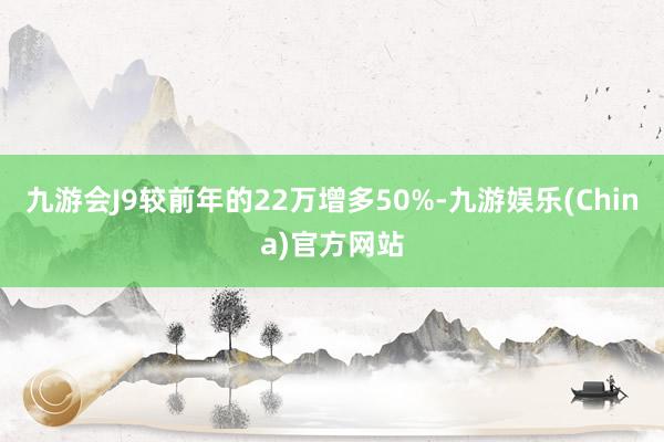 九游会J9较前年的22万增多50%-九游娱乐(China)官方网站