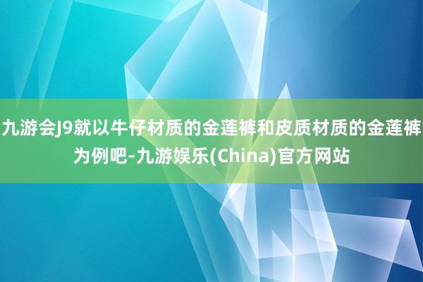 九游会J9就以牛仔材质的金莲裤和皮质材质的金莲裤为例吧-九游娱乐(China)官方网站