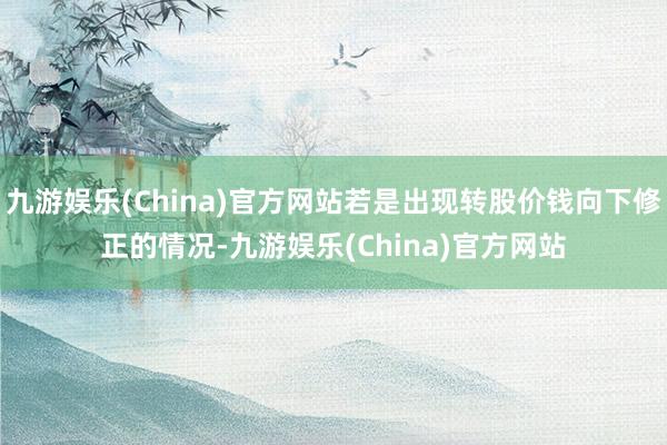 九游娱乐(China)官方网站若是出现转股价钱向下修正的情况-九游娱乐(China)官方网站