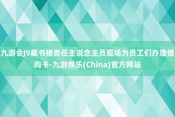 九游会J9藏书楼责任主说念主员现场为员工们办理借阅卡-九游娱乐(China)官方网站