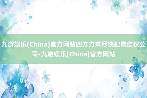 九游娱乐(China)官方网站四方力求尽快配置结伙公司-九游娱乐(China)官方网站