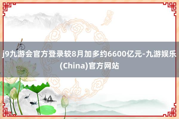 j9九游会官方登录较8月加多约6600亿元-九游娱乐(China)官方网站