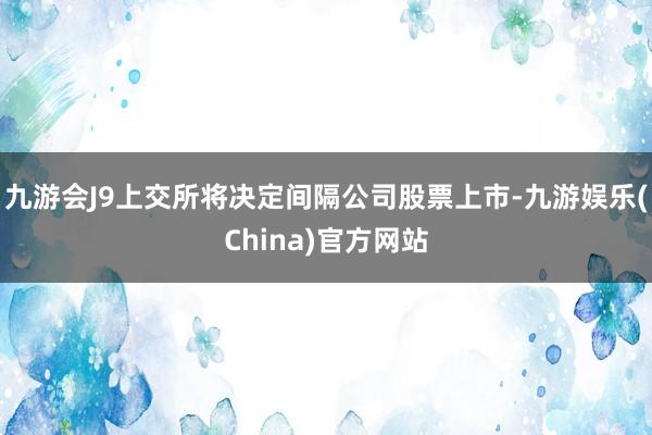 九游会J9上交所将决定间隔公司股票上市-九游娱乐(China)官方网站