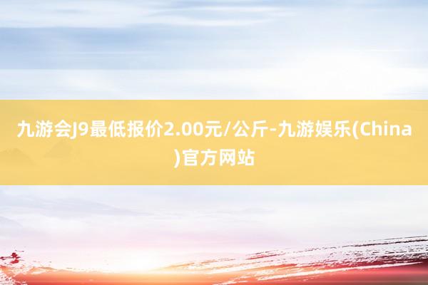 九游会J9最低报价2.00元/公斤-九游娱乐(China)官方网站