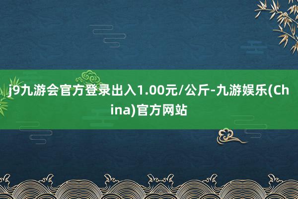 j9九游会官方登录出入1.00元/公斤-九游娱乐(China)官方网站