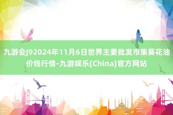 九游会J92024年11月6日世界主要批发市集葵花油价钱行情-九游娱乐(China)官方网站