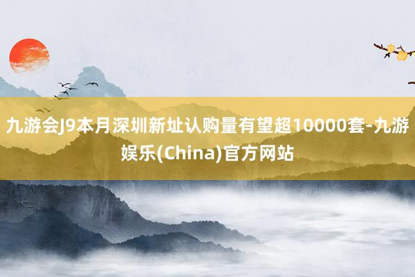 九游会J9本月深圳新址认购量有望超10000套-九游娱乐(China)官方网站