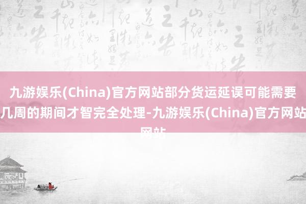 九游娱乐(China)官方网站部分货运延误可能需要几周的期间才智完全处理-九游娱乐(China)官方网站