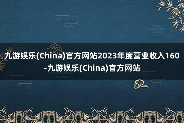 九游娱乐(China)官方网站2023年度营业收入160-九游娱乐(China)官方网站