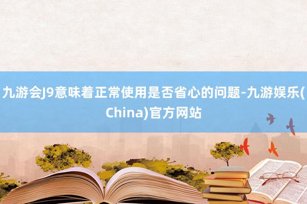 九游会J9意味着正常使用是否省心的问题-九游娱乐(China)官方网站