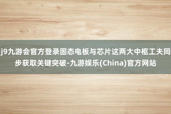 j9九游会官方登录固态电板与芯片这两大中枢工夫同步获取关键突破-九游娱乐(China)官方网站