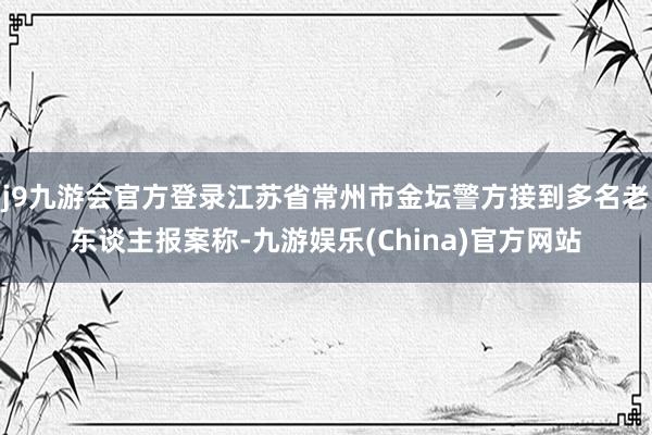 j9九游会官方登录江苏省常州市金坛警方接到多名老东谈主报案称-九游娱乐(China)官方网站