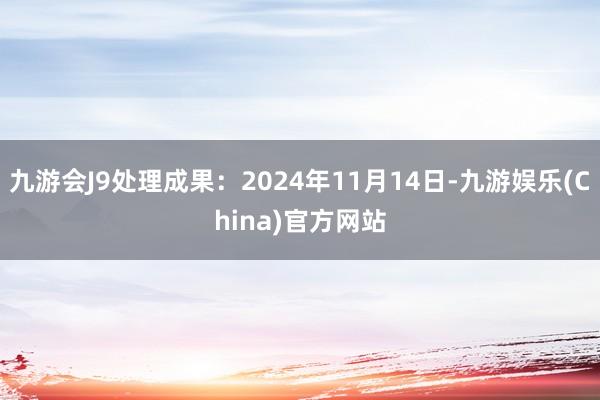 九游会J9处理成果：2024年11月14日-九游娱乐(China)官方网站