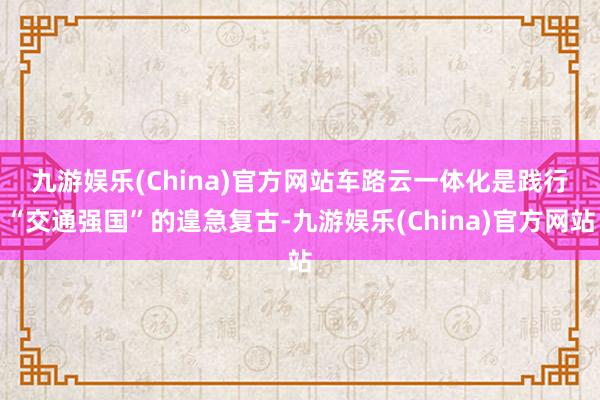 九游娱乐(China)官方网站　　车路云一体化是践行“交通强国”的遑急复古-九游娱乐(China)官方网站