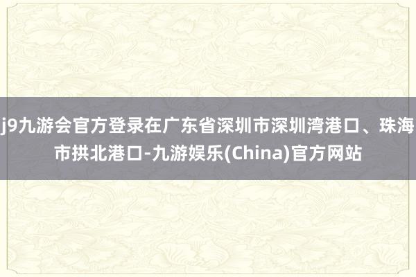 j9九游会官方登录在广东省深圳市深圳湾港口、珠海市拱北港口-九游娱乐(China)官方网站