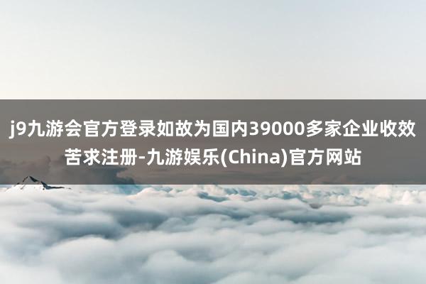 j9九游会官方登录如故为国内39000多家企业收效苦求注册-九游娱乐(China)官方网站