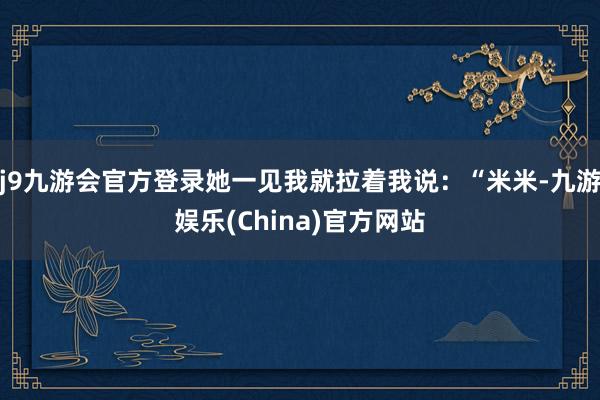 j9九游会官方登录她一见我就拉着我说：“米米-九游娱乐(China)官方网站