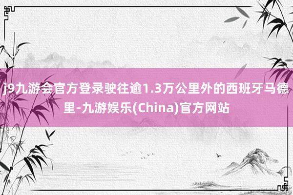 j9九游会官方登录驶往逾1.3万公里外的西班牙马德里-九游娱乐(China)官方网站