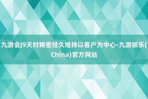 九游会J9天时精密经久维持以客户为中心-九游娱乐(China)官方网站