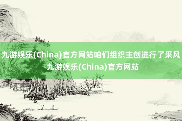 九游娱乐(China)官方网站咱们组织主创进行了采风-九游娱乐(China)官方网站