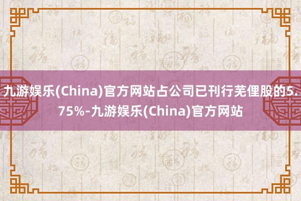 九游娱乐(China)官方网站占公司已刊行芜俚股的5.75%-九游娱乐(China)官方网站