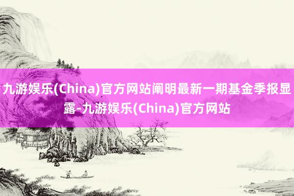 九游娱乐(China)官方网站阐明最新一期基金季报显露-九游娱乐(China)官方网站