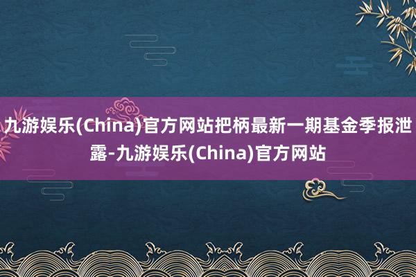 九游娱乐(China)官方网站把柄最新一期基金季报泄露-九游娱乐(China)官方网站