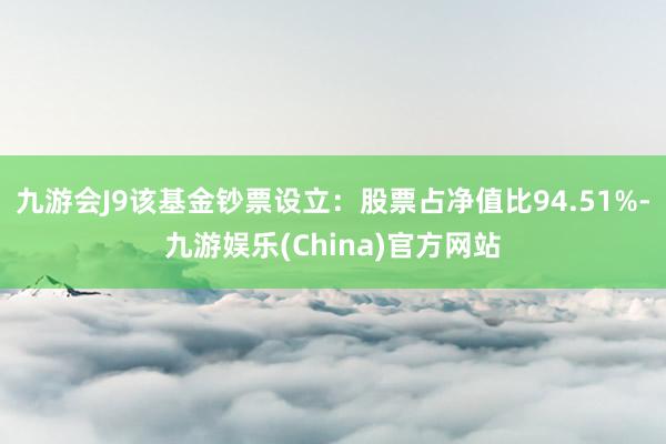 九游会J9该基金钞票设立：股票占净值比94.51%-九游娱乐(China)官方网站