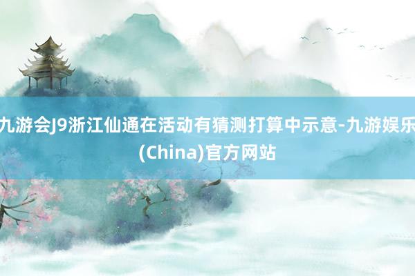 九游会J9浙江仙通在活动有猜测打算中示意-九游娱乐(China)官方网站