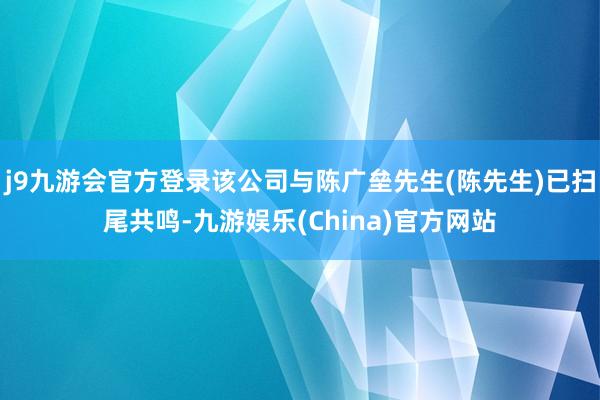 j9九游会官方登录该公司与陈广垒先生(陈先生)已扫尾共鸣-九游娱乐(China)官方网站