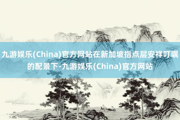 九游娱乐(China)官方网站在新加坡指点层安祥叮嘱的配景下-九游娱乐(China)官方网站