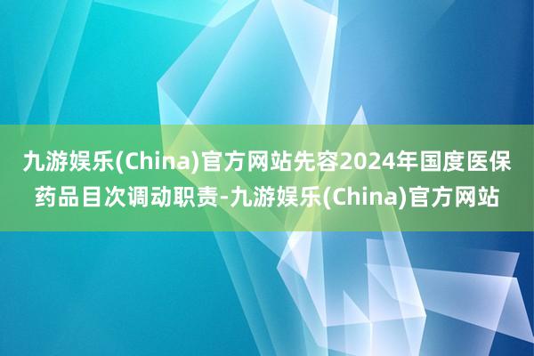 九游娱乐(China)官方网站先容2024年国度医保药品目次调动职责-九游娱乐(China)官方网站