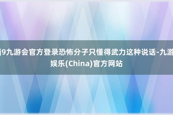 j9九游会官方登录恐怖分子只懂得武力这种说话-九游娱乐(China)官方网站