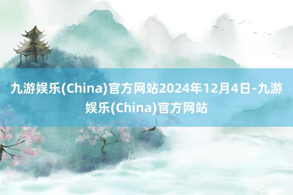 九游娱乐(China)官方网站2024年12月4日-九游娱乐(China)官方网站