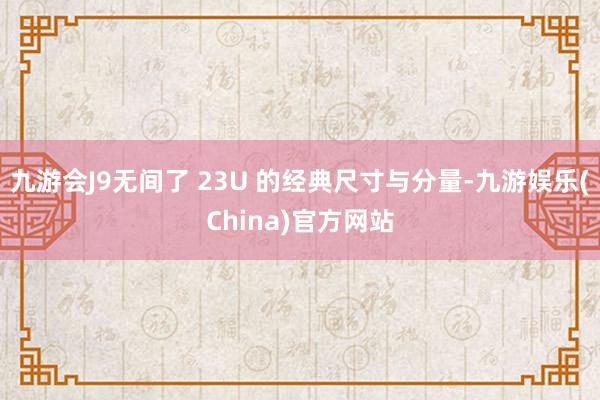 九游会J9无间了 23U 的经典尺寸与分量-九游娱乐(China)官方网站